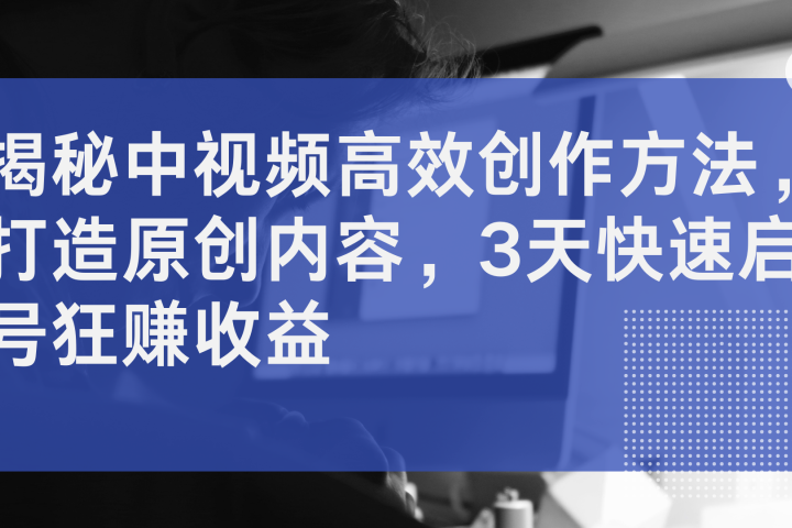 揭秘中视频高效创作方法，打造原创内容，3天快速启号狂赚收益网创吧-网创项目资源站-副业项目-创业项目-搞钱项目网创吧